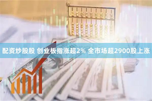 配资炒股股 创业板指涨超2% 全市场超2900股上涨