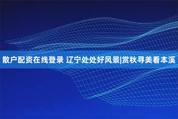 散户配资在线登录 辽宁处处好风景|赏秋寻美看本溪