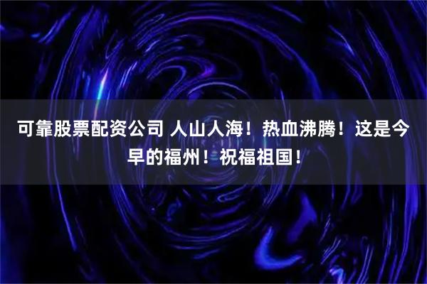 可靠股票配资公司 人山人海！热血沸腾！这是今早的福州！祝福祖国！