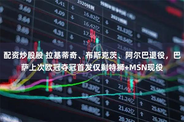 配资炒股股 拉基蒂奇、布斯克茨、阿尔巴退役，巴萨上次欧冠夺冠首发仅剩特狮+MSN现役