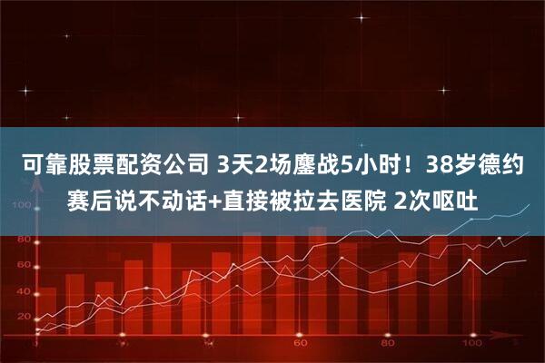 可靠股票配资公司 3天2场鏖战5小时！38岁德约赛后说不动话+直接被拉去医院 2次呕吐