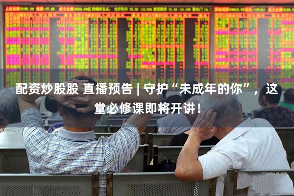配资炒股股 直播预告 | 守护“未成年的你”，这堂必修课即将开讲！