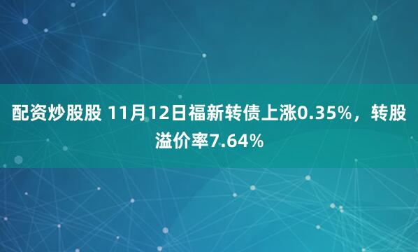 配资炒股股 11月12日福新转债上涨0.35%，转股溢价率7.64%