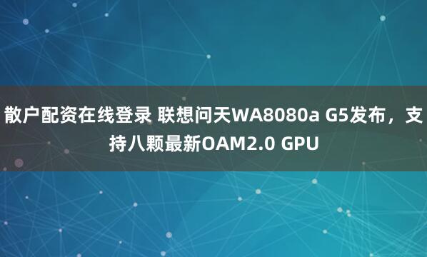 散户配资在线登录 联想问天WA8080a G5发布，支持八颗最新OAM2.0 GPU