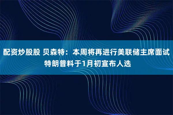 配资炒股股 贝森特：本周将再进行美联储主席面试 特朗普料于1月初宣布人选