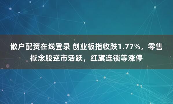 散户配资在线登录 创业板指收跌1.77%，零售概念股逆市活跃，红旗连锁等涨停