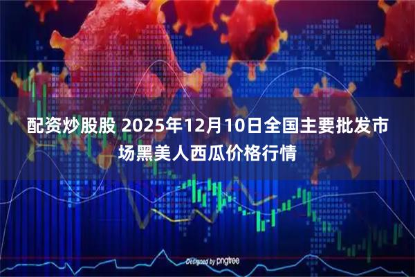 配资炒股股 2025年12月10日全国主要批发市场黑美人西瓜价格行情