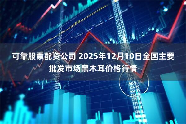可靠股票配资公司 2025年12月10日全国主要批发市场黑木耳价格行情