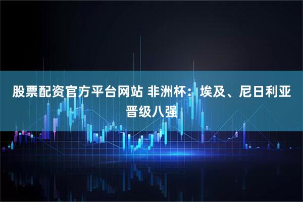 股票配资官方平台网站 非洲杯：埃及、尼日利亚晋级八强