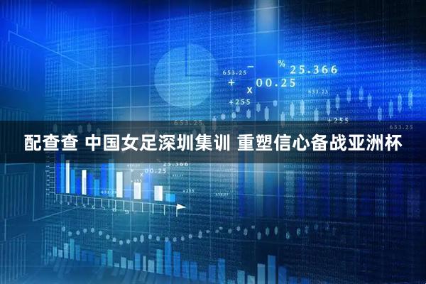 配查查 中国女足深圳集训 重塑信心备战亚洲杯