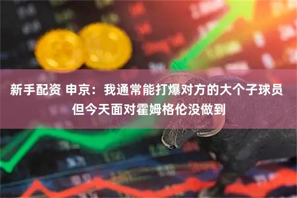 新手配资 申京：我通常能打爆对方的大个子球员 但今天面对霍姆格伦没做到