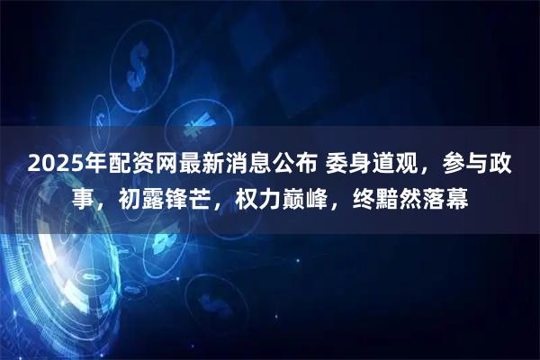 2025年配资网最新消息公布 委身道观，参与政事，初露锋芒，权力巅峰，终黯然落幕
