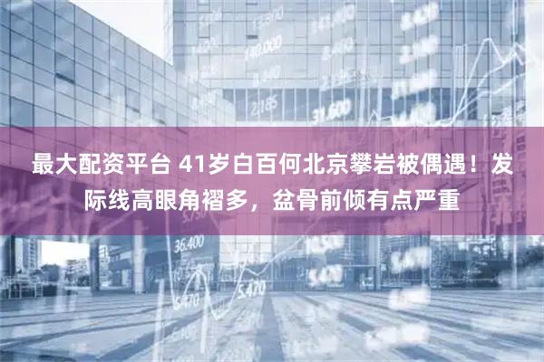 最大配资平台 41岁白百何北京攀岩被偶遇！发际线高眼角褶多，盆骨前倾有点严重