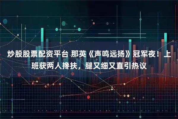 炒股股票配资平台 那英《声鸣远扬》冠军夜！上班获两人搀扶，腿又细又直引热议