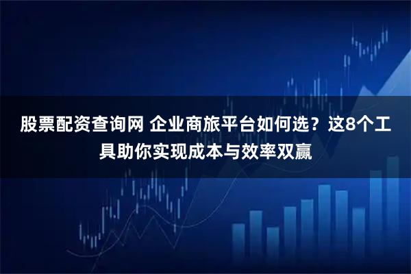 股票配资查询网 企业商旅平台如何选？这8个工具助你实现成本与效率双赢