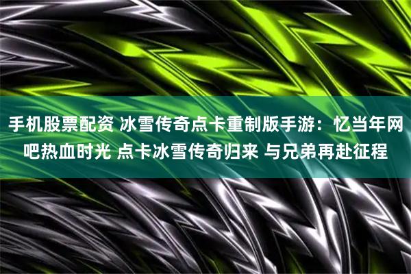 手机股票配资 冰雪传奇点卡重制版手游：忆当年网吧热血时光 点卡冰雪传奇归来 与兄弟再赴征程