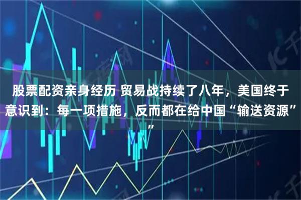 股票配资亲身经历 贸易战持续了八年，美国终于意识到：每一项措施，反而都在给中国“输送资源”