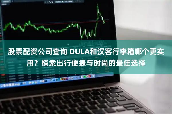 股票配资公司查询 DULA和汉客行李箱哪个更实用？探索出行便捷与时尚的最佳选择