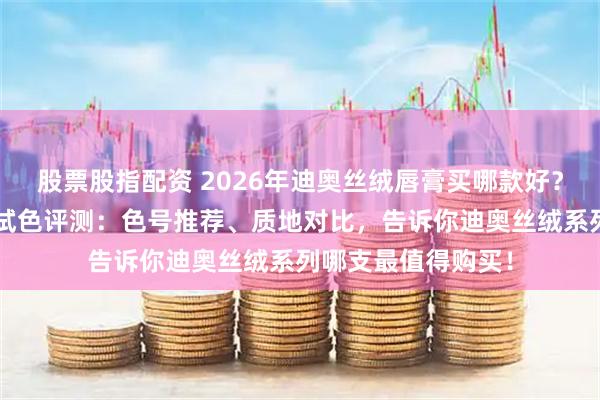 股票股指配资 2026年迪奥丝绒唇膏买哪款好?精选7款迪奥口红试色评测:色号推荐、质地对比,告诉你迪奥丝绒系列哪支最值得购买!