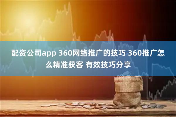 配资公司app 360网络推广的技巧 360推广怎么精准获客 有效技巧分享