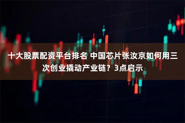 十大股票配资平台排名 中国芯片张汝京如何用三次创业撬动产业链？3点启示