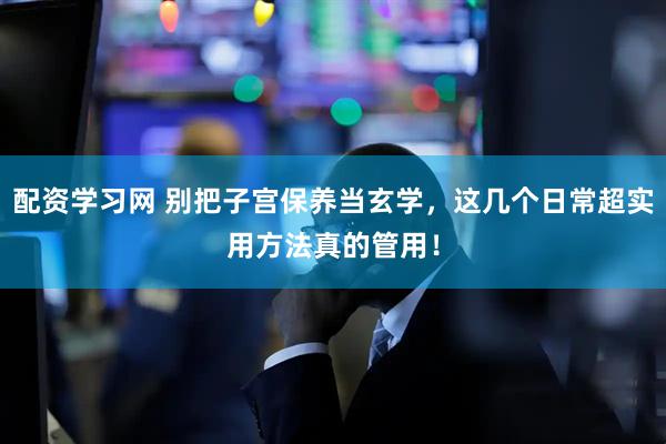 配资学习网 别把子宫保养当玄学，这几个日常超实用方法真的管用！