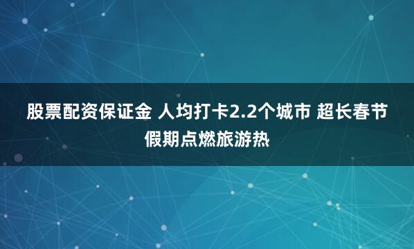 股票配资保证金 人均打卡2.2个城市 超长春节假期点燃旅游热