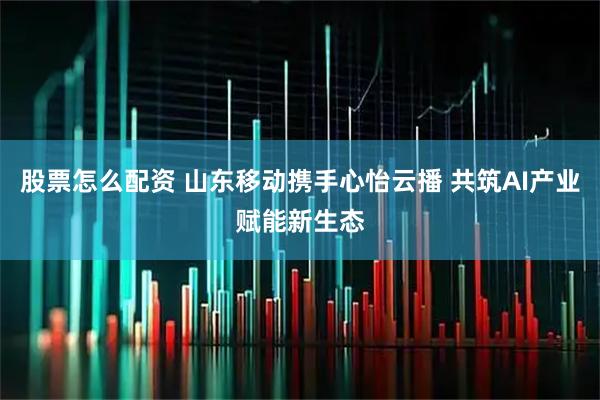 股票怎么配资 山东移动携手心怡云播 共筑AI产业赋能新生态