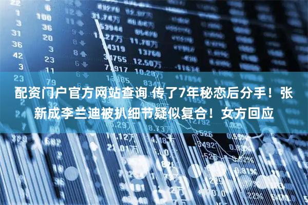 配资门户官方网站查询 传了7年秘恋后分手！张新成李兰迪被扒细节疑似复合！女方回应