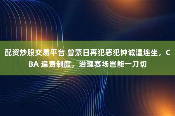 配资炒股交易平台 曾繁日再犯恶犯钟诚遭连坐，CBA 追责制度，治理赛场岂能一刀切