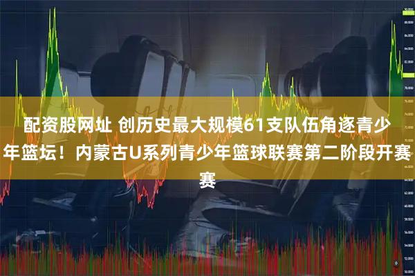 配资股网址 创历史最大规模61支队伍角逐青少年篮坛！内蒙古U系列青少年篮球联赛第二阶段开赛