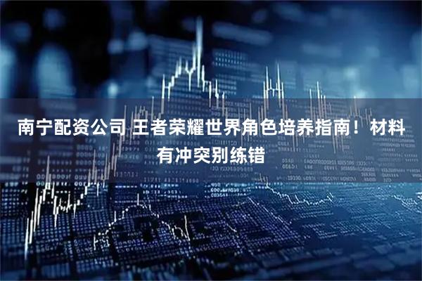 南宁配资公司 王者荣耀世界角色培养指南!材料有冲突别练错