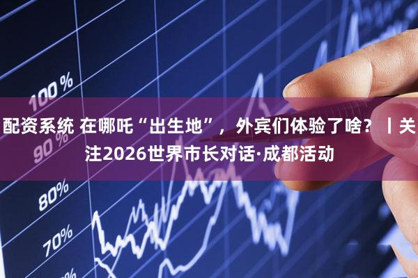 配资系统 在哪吒“出生地”，外宾们体验了啥？丨关注2026世界市长对话·成都活动