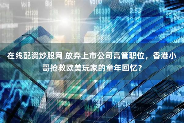 在线配资炒股网 放弃上市公司高管职位，香港小哥抢救欧美玩家的童年回忆？