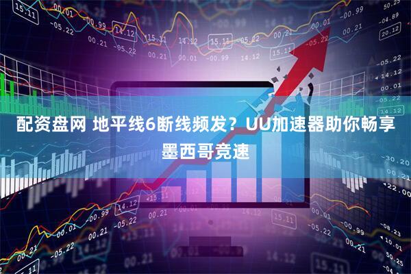 配资盘网 地平线6断线频发？UU加速器助你畅享墨西哥竞速