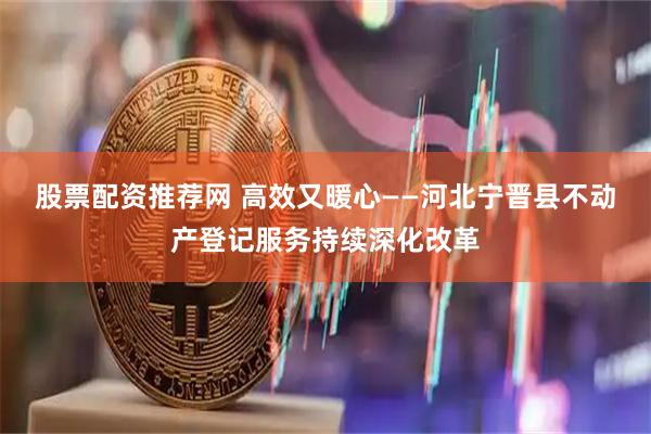 股票配资推荐网 高效又暖心——河北宁晋县不动产登记服务持续深化改革