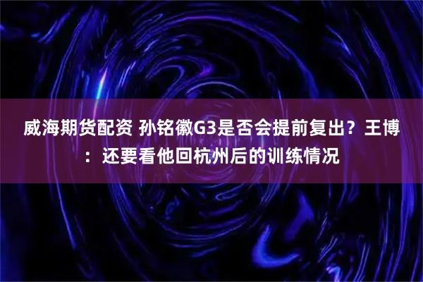 威海期货配资 孙铭徽G3是否会提前复出？王博：还要看他回杭州后的训练情况