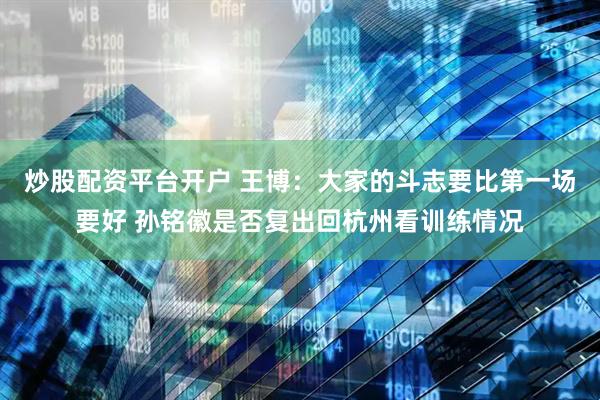 炒股配资平台开户 王博：大家的斗志要比第一场要好 孙铭徽是否复出回杭州看训练情况