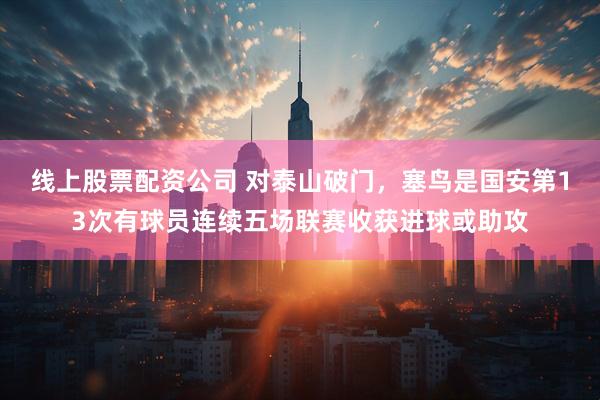 线上股票配资公司 对泰山破门，塞鸟是国安第13次有球员连续五场联赛收获进球或助攻