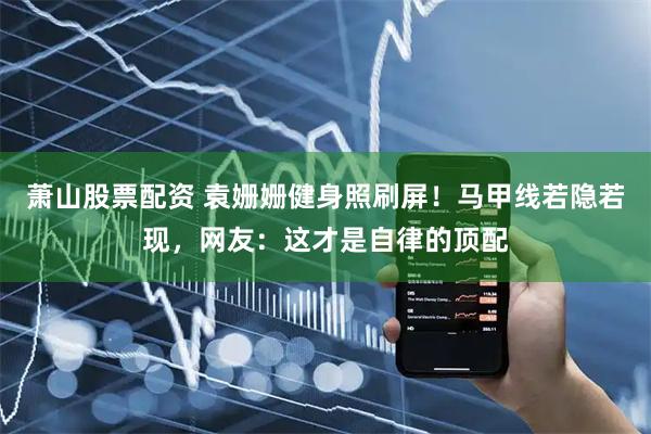 萧山股票配资 袁姗姗健身照刷屏！马甲线若隐若现，网友：这才是自律的顶配