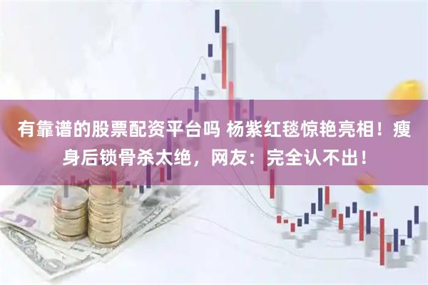 有靠谱的股票配资平台吗 杨紫红毯惊艳亮相！瘦身后锁骨杀太绝，网友：完全认不出！
