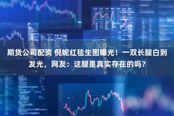 期货公司配资 倪妮红毯生图曝光！一双长腿白到发光，网友：这腿是真实存在的吗？