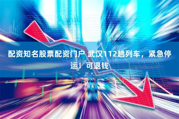 配资知名股票配资门户 武汉112趟列车，紧急停运！可退钱