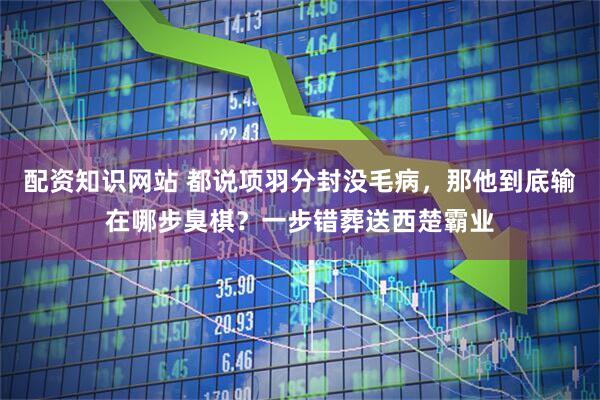 配资知识网站 都说项羽分封没毛病，那他到底输在哪步臭棋？一步错葬送西楚霸业