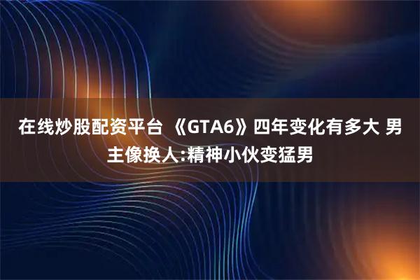 在线炒股配资平台 《GTA6》四年变化有多大 男主像换人:精神小伙变猛男