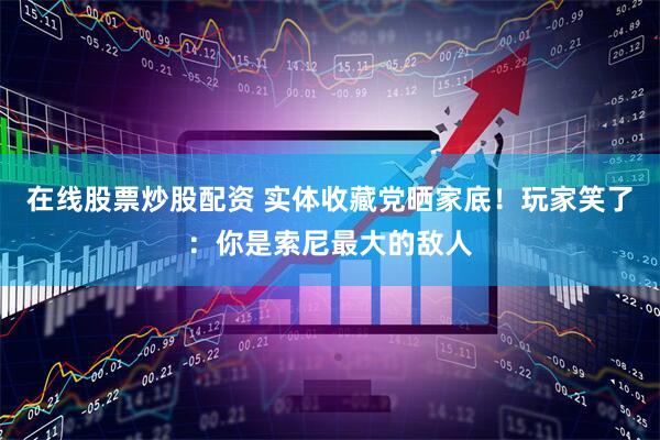 在线股票炒股配资 实体收藏党晒家底！玩家笑了：你是索尼最大的敌人